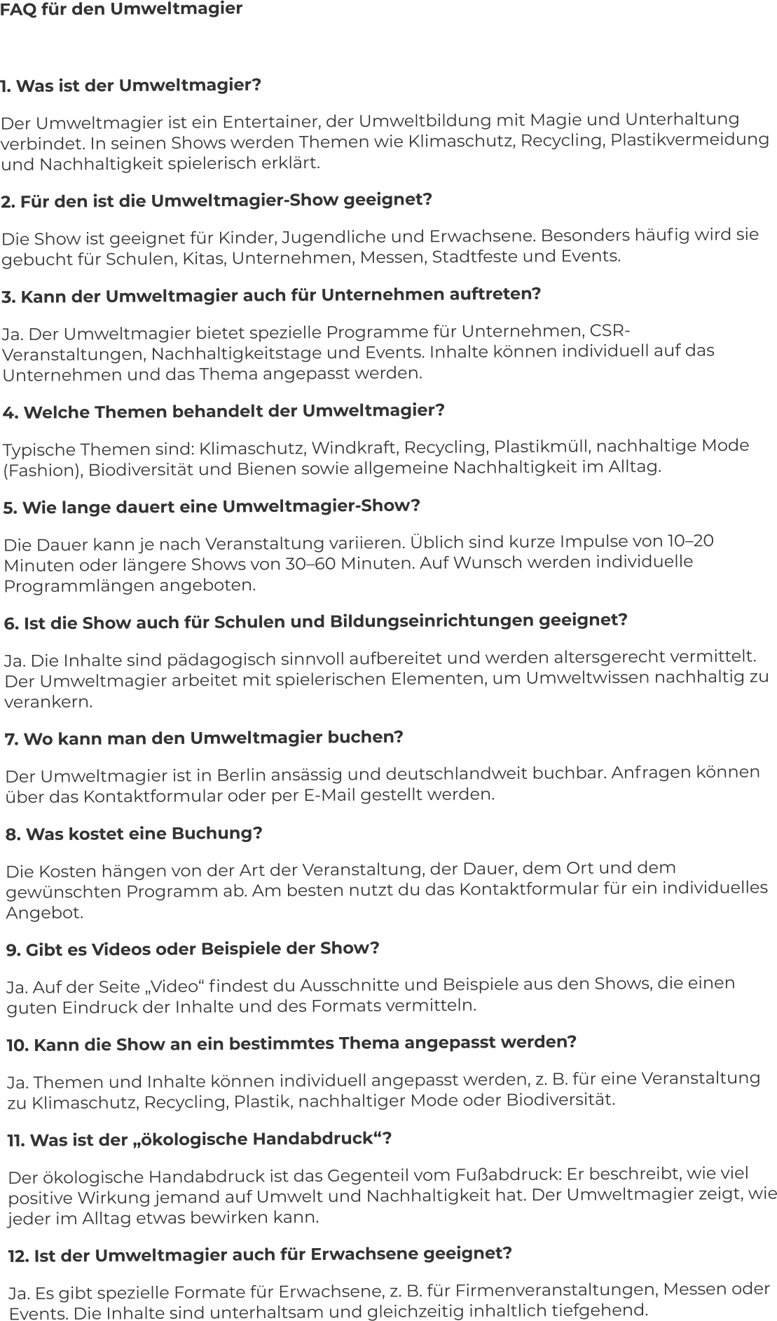 FAQ für den Umweltmagier  1. Was ist der Umweltmagier? Der Umweltmagier ist ein Entertainer, der Umweltbildung mit Magie und Unterhaltung verbindet. In seinen Shows werden Themen wie Klimaschutz, Recycling, Plastikvermeidung und Nachhaltigkeit spielerisch erklärt. 2. Für den ist die Umweltmagier-Show geeignet? Die Show ist geeignet für Kinder, Jugendliche und Erwachsene. Besonders häufig wird sie gebucht für Schulen, Kitas, Unternehmen, Messen, Stadtfeste und Events. 3. Kann der Umweltmagier auch für Unternehmen auftreten? Ja. Der Umweltmagier bietet spezielle Programme für Unternehmen, CSR-Veranstaltungen, Nachhaltigkeitstage und Events. Inhalte können individuell auf das Unternehmen und das Thema angepasst werden. 4. Welche Themen behandelt der Umweltmagier? Typische Themen sind: Klimaschutz, Windkraft, Recycling, Plastikmüll, nachhaltige Mode (Fashion), Biodiversität und Bienen sowie allgemeine Nachhaltigkeit im Alltag. 5. Wie lange dauert eine Umweltmagier-Show? Die Dauer kann je nach Veranstaltung variieren. Üblich sind kurze Impulse von 10–20 Minuten oder längere Shows von 30–60 Minuten. Auf Wunsch werden individuelle Programmlängen angeboten. 6. Ist die Show auch für Schulen und Bildungseinrichtungen geeignet? Ja. Die Inhalte sind pädagogisch sinnvoll aufbereitet und werden altersgerecht vermittelt. Der Umweltmagier arbeitet mit spielerischen Elementen, um Umweltwissen nachhaltig zu verankern. 7. Wo kann man den Umweltmagier buchen? Der Umweltmagier ist in Berlin ansässig und deutschlandweit buchbar. Anfragen können über das Kontaktformular oder per E-Mail gestellt werden. 8. Was kostet eine Buchung? Die Kosten hängen von der Art der Veranstaltung, der Dauer, dem Ort und dem gewünschten Programm ab. Am besten nutzt du das Kontaktformular für ein individuelles Angebot. 9. Gibt es Videos oder Beispiele der Show? Ja. Auf der Seite „Video“ findest du Ausschnitte und Beispiele aus den Shows, die einen guten Eindruck der Inhalte und des Formats vermitteln. 10. Kann die Show an ein bestimmtes Thema angepasst werden? Ja. Themen und Inhalte können individuell angepasst werden, z. B. für eine Veranstaltung zu Klimaschutz, Recycling, Plastik, nachhaltiger Mode oder Biodiversität. 11. Was ist der „ökologische Handabdruck“? Der ökologische Handabdruck ist das Gegenteil vom Fußabdruck: Er beschreibt, wie viel positive Wirkung jemand auf Umwelt und Nachhaltigkeit hat. Der Umweltmagier zeigt, wie jeder im Alltag etwas bewirken kann. 12. Ist der Umweltmagier auch für Erwachsene geeignet? Ja. Es gibt spezielle Formate für Erwachsene, z. B. für Firmenveranstaltungen, Messen oder Events. Die Inhalte sind unterhaltsam und gleichzeitig inhaltlich tiefgehend.
