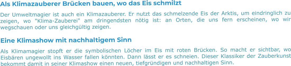 Als Klimazauberer Brücken bauen, wo das Eis schmilzt Der Umweltmagier ist auch ein Klimazauberer. Er nutzt das schmelzende Eis der Arktis, um eindringlich zu zeigen, wo "Klima-Zauberei" am dringendsten nötig ist: an Orten, die uns fern erscheinen, wo wir wegschauen oder uns gleichgültig zeigen. Eine Klimashow mit nachhaltigem Sinn Als Klimamagier stopft er die symbolischen Löcher im Eis mit roten Brücken. So macht er sichtbar, wo Eisbären ungewollt ins Wasser fallen könnten. Dann lässt er es schneien. Dieser Klassiker der Zauberkunst bekommt damit in seiner Klimashow einen neuen, tiefgründigen und nachhaltigen Sinn.