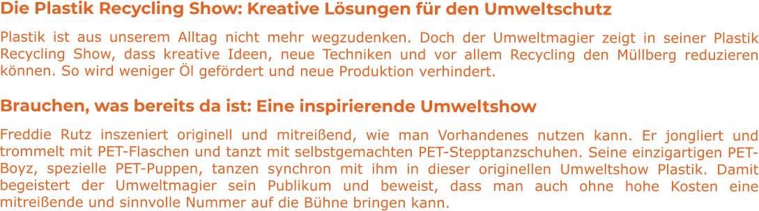Die Plastik Recycling Show: Kreative Lösungen für den Umweltschutz Plastik ist aus unserem Alltag nicht mehr wegzudenken. Doch der Umweltmagier zeigt in seiner Plastik Recycling Show, dass kreative Ideen, neue Techniken und vor allem Recycling den Müllberg reduzieren können. So wird weniger Öl gefördert und neue Produktion verhindert. Brauchen, was bereits da ist: Eine inspirierende Umweltshow Freddie Rutz inszeniert originell und mitreißend, wie man Vorhandenes nutzen kann. Er jongliert und trommelt mit PET-Flaschen und tanzt mit selbstgemachten PET-Stepptanzschuhen. Seine einzigartigen PET-Boyz, spezielle PET-Puppen, tanzen synchron mit ihm in dieser originellen Umweltshow Plastik. Damit begeistert der Umweltmagier sein Publikum und beweist, dass man auch ohne hohe Kosten eine mitreißende und sinnvolle Nummer auf die Bühne bringen kann.